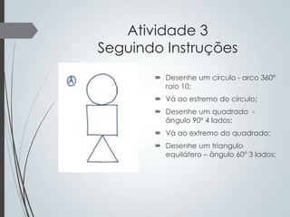 Atividade 3
Seguindo Instruções
 Desenhe um circulo - arco 360º
raio 10;

 Vá ao estremo do círculo;
 Desenhe um quadrado ângulo 90º 4 lados;
 Vá ao extremo do quadrado;

 Desenhe um triangulo
equilátero – ângulo 60º 3 lados;

 