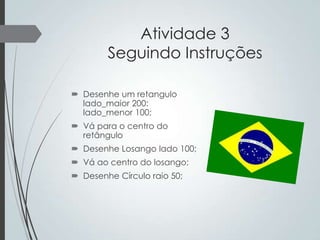 Atividade 3
Seguindo Instruções
 Desenhe um retangulo
lado_maior 200:
lado_menor 100;
 Vá para o centro do
retângulo
 Desenhe Losango lado 100;
 Vá ao centro do losango;
 Desenhe Círculo raio 50;

 