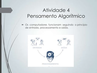 Atividade 4
Pensamento Algorítmico
 Os computadores funcionam seguindo o princípio
de entrada, processamento e saída.

 