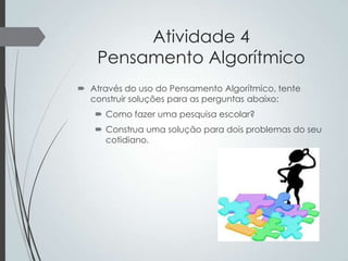 Atividade 4
Pensamento Algorítmico
 Através do uso do Pensamento Algorítmico, tente
construir soluções para as perguntas abaixo:
 Como fazer uma pesquisa escolar?
 Construa uma solução para dois problemas do seu
cotidiano.

 