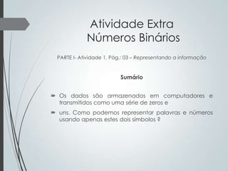 Atividade Extra
Números Binários
PARTE I- Atividade 1, Pág.: 03 – Representando a informação

Sumário
 Os dados são armazenados em computadores e
transmitidos como uma série de zeros e
 uns. Como podemos representar palavras e números
usando apenas estes dois símbolos ?

 