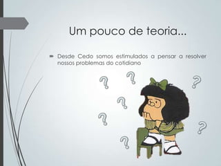 Um pouco de teoria...
 Desde Cedo somos estimulados a pensar a resolver
nossos problemas do cotidiano

 