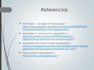 Referencias
 Atividade 1 – Google em Educação <
https://docs.google.com/document/d/1aiIXl6M9t9Gq0rt
OtcKknxqT4mU9b6q7UbYP-3xlKqk/edit# >
 Atividade 4 – pensamento algorítmico <
http://pt.scribd.com/doc/90992002/Aula-01Apresentacao-pensamento-computacional >
 Atividades da computação Desplugada <
http://csunplugged.org/sites/default/files/books/CSUnplu
ggedTeachers-portuguese-brazil-feb-2011.pdf >
 Computação Desplugada <
http://www.csunplugged.org/ >

 
