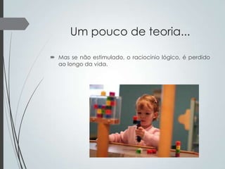 Um pouco de teoria...
 Mas se não estimulado, o raciocínio lógico, é perdido
ao longo da vida.

 