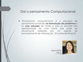 Daí o pensamento Computacional
 "Pensamento computacional é o processo de
pensamento envolvido na formulação de problemas e
as suas soluções de modo a que as soluções são
representadas de uma forma que pode ser
eficazmente
realizada
por
um
agente
de
processamento de informação. "[CunySnyderWing10]

Jeannette
Wing

 