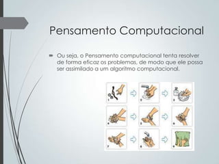 Pensamento Computacional
 Ou seja, o Pensamento computacional tenta resolver
de forma eficaz os problemas, de modo que ele possa
ser assimilado a um algoritmo computacional.

 