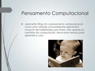 Pensamento Computacional
 Jeannette Wing vê o pensamento computacional
como uma "atitude universalmente aplicável e
conjunto de habilidades que todos, não apenas os
cientistas da computação, deve estar ansioso para
aprender e usar."

 