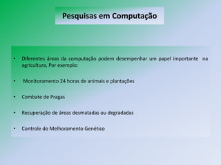 Pesquisas em Computação



•   Diferentes áreas da computação podem desempenhar um papel importante na
    agricultura, Por exemplo:

•   Monitoramento 24 horas de animais e plantações

•   Combate de Pragas

•   Recuperação de áreas desmatadas ou degradadas

•   Controle do Melhoramento Genético
 