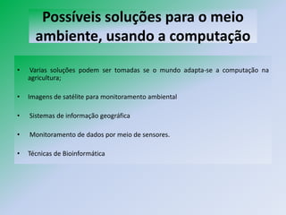 Possíveis soluções para o meio
      ambiente, usando a computação
•   Varias soluções podem ser tomadas se o mundo adapta-se a computação na
    agricultura;

•   Imagens de satélite para monitoramento ambiental

•   Sistemas de informação geográfica

•   Monitoramento de dados por meio de sensores.

•   Técnicas de Bioinformática
 