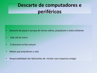 Descarte de computadores e
                    periféricos


•   Descarte de peças e carcaça de micros velhos, prejudicam o meio ambiente

•   Vida útil do micro

•   O descarte no lixo comum

•   Metais que prejudicam o solo

•   Responsabilidade dos fabricantes de reciclar suas maquinas antigas
 