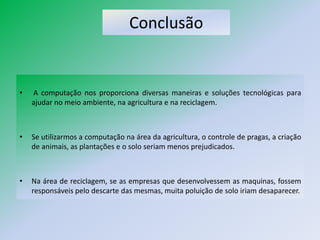 Conclusão


•   A computação nos proporciona diversas maneiras e soluções tecnológicas para
    ajudar no meio ambiente, na agricultura e na reciclagem.



•   Se utilizarmos a computação na área da agricultura, o controle de pragas, a criação
    de animais, as plantações e o solo seriam menos prejudicados.



•   Na área de reciclagem, se as empresas que desenvolvessem as maquinas, fossem
    responsáveis pelo descarte das mesmas, muita poluição de solo iriam desaparecer.
 
