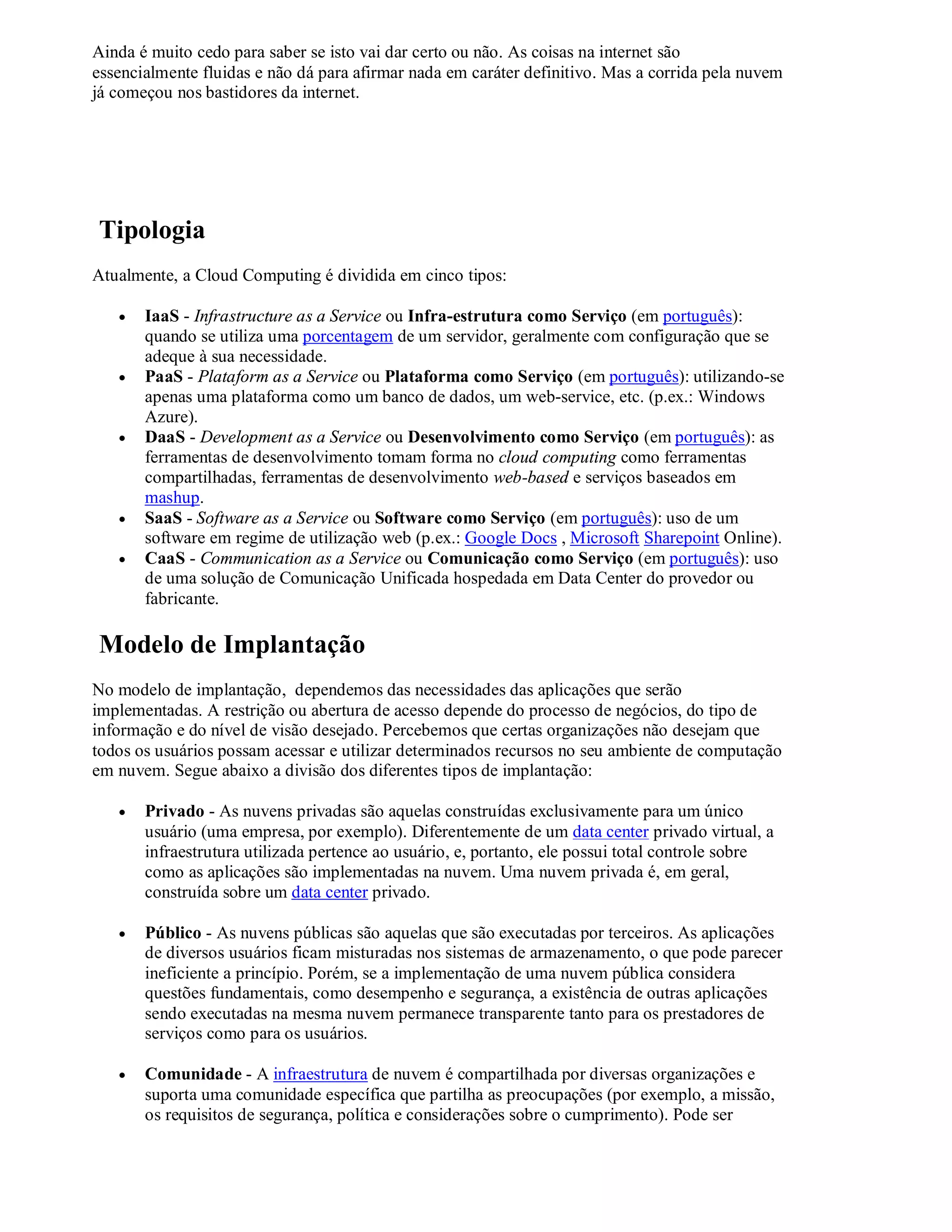Ainda é muito cedo para saber se isto vai dar certo ou não. As coisas na internet são
essencialmente fluidas e não dá para afirmar nada em caráter definitivo. Mas a corrida pela nuvem
já começou nos bastidores da internet.




Tipologia
Atualmente, a Cloud Computing é dividida em cinco tipos:

      IaaS - Infrastructure as a Service ou Infra-estrutura como Serviço (em português):
       quando se utiliza uma porcentagem de um servidor, geralmente com configuração que se
       adeque à sua necessidade.
      PaaS - Plataform as a Service ou Plataforma como Serviço (em português): utilizando-se
       apenas uma plataforma como um banco de dados, um web-service, etc. (p.ex.: Windows
       Azure).
      DaaS - Development as a Service ou Desenvolvimento como Serviço (em português): as
       ferramentas de desenvolvimento tomam forma no cloud computing como ferramentas
       compartilhadas, ferramentas de desenvolvimento web-based e serviços baseados em
       mashup.
      SaaS - Software as a Service ou Software como Serviço (em português): uso de um
       software em regime de utilização web (p.ex.: Google Docs , Microsoft Sharepoint Online).
      CaaS - Communication as a Service ou Comunicação como Serviço (em português): uso
       de uma solução de Comunicação Unificada hospedada em Data Center do provedor ou
       fabricante.

Modelo de Implantação
No modelo de implantação, dependemos das necessidades das aplicações que serão
implementadas. A restrição ou abertura de acesso depende do processo de negócios, do tipo de
informação e do nível de visão desejado. Percebemos que certas organizações não desejam que
todos os usuários possam acessar e utilizar determinados recursos no seu ambiente de computação
em nuvem. Segue abaixo a divisão dos diferentes tipos de implantação:

      Privado - As nuvens privadas são aquelas construídas exclusivamente para um único
       usuário (uma empresa, por exemplo). Diferentemente de um data center privado virtual, a
       infraestrutura utilizada pertence ao usuário, e, portanto, ele possui total controle sobre
       como as aplicações são implementadas na nuvem. Uma nuvem privada é, em geral,
       construída sobre um data center privado.

      Público - As nuvens públicas são aquelas que são executadas por terceiros. As aplicações
       de diversos usuários ficam misturadas nos sistemas de armazenamento, o que pode parecer
       ineficiente a princípio. Porém, se a implementação de uma nuvem pública considera
       questões fundamentais, como desempenho e segurança, a existência de outras aplicações
       sendo executadas na mesma nuvem permanece transparente tanto para os prestadores de
       serviços como para os usuários.

      Comunidade - A infraestrutura de nuvem é compartilhada por diversas organizações e
       suporta uma comunidade específica que partilha as preocupações (por exemplo, a missão,
       os requisitos de segurança, política e considerações sobre o cumprimento). Pode ser
 