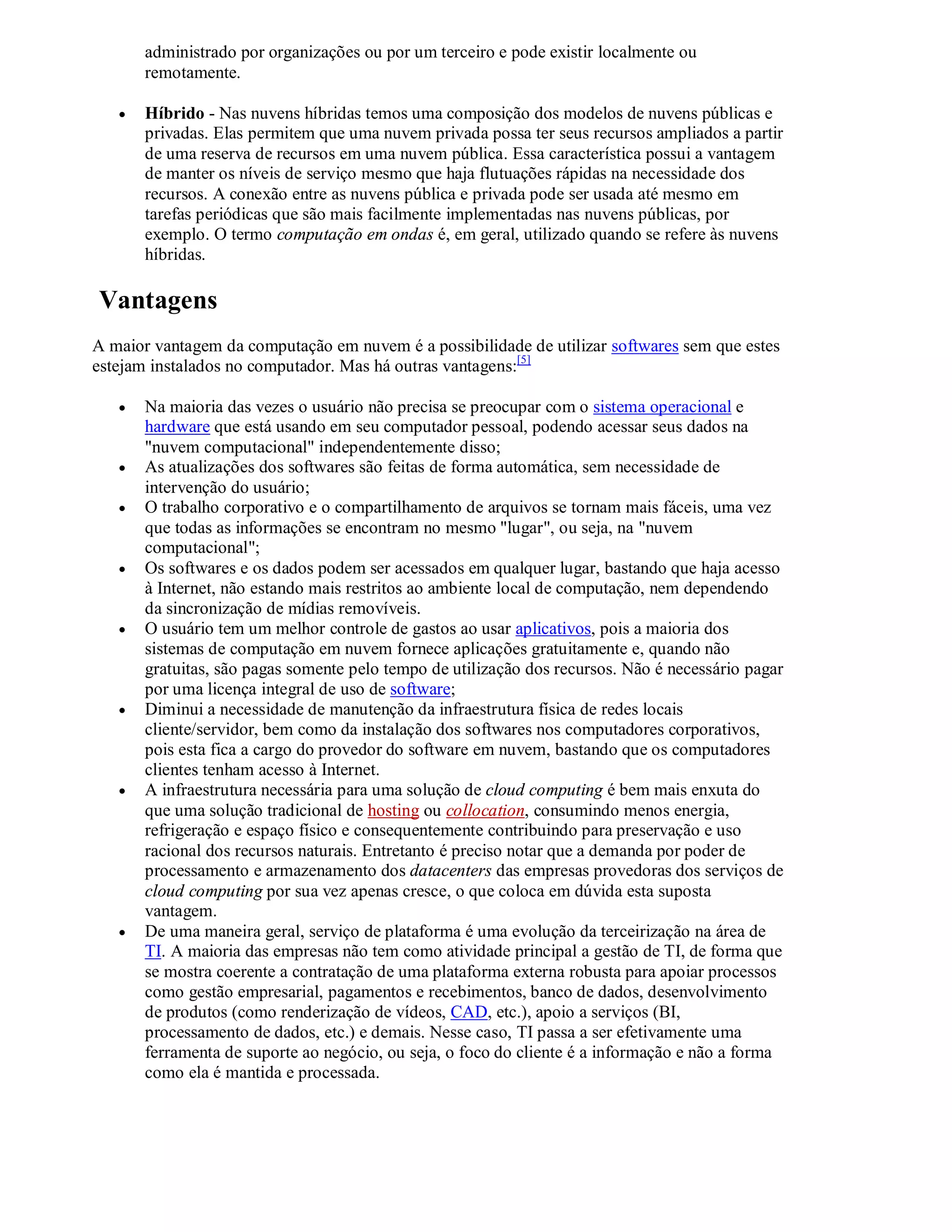 administrado por organizações ou por um terceiro e pode existir localmente ou
       remotamente.

      Híbrido - Nas nuvens híbridas temos uma composição dos modelos de nuvens públicas e
       privadas. Elas permitem que uma nuvem privada possa ter seus recursos ampliados a partir
       de uma reserva de recursos em uma nuvem pública. Essa característica possui a vantagem
       de manter os níveis de serviço mesmo que haja flutuações rápidas na necessidade dos
       recursos. A conexão entre as nuvens pública e privada pode ser usada até mesmo em
       tarefas periódicas que são mais facilmente implementadas nas nuvens públicas, por
       exemplo. O termo computação em ondas é, em geral, utilizado quando se refere às nuvens
       híbridas.

Vantagens
A maior vantagem da computação em nuvem é a possibilidade de utilizar softwares sem que estes
estejam instalados no computador. Mas há outras vantagens:[5]

      Na maioria das vezes o usuário não precisa se preocupar com o sistema operacional e
       hardware que está usando em seu computador pessoal, podendo acessar seus dados na
       "nuvem computacional" independentemente disso;
      As atualizações dos softwares são feitas de forma automática, sem necessidade de
       intervenção do usuário;
      O trabalho corporativo e o compartilhamento de arquivos se tornam mais fáceis, uma vez
       que todas as informações se encontram no mesmo "lugar", ou seja, na "nuvem
       computacional";
      Os softwares e os dados podem ser acessados em qualquer lugar, bastando que haja acesso
       à Internet, não estando mais restritos ao ambiente local de computação, nem dependendo
       da sincronização de mídias removíveis.
      O usuário tem um melhor controle de gastos ao usar aplicativos, pois a maioria dos
       sistemas de computação em nuvem fornece aplicações gratuitamente e, quando não
       gratuitas, são pagas somente pelo tempo de utilização dos recursos. Não é necessário pagar
       por uma licença integral de uso de software;
      Diminui a necessidade de manutenção da infraestrutura física de redes locais
       cliente/servidor, bem como da instalação dos softwares nos computadores corporativos,
       pois esta fica a cargo do provedor do software em nuvem, bastando que os computadores
       clientes tenham acesso à Internet.
      A infraestrutura necessária para uma solução de cloud computing é bem mais enxuta do
       que uma solução tradicional de hosting ou collocation, consumindo menos energia,
       refrigeração e espaço físico e consequentemente contribuindo para preservação e uso
       racional dos recursos naturais. Entretanto é preciso notar que a demanda por poder de
       processamento e armazenamento dos datacenters das empresas provedoras dos serviços de
       cloud computing por sua vez apenas cresce, o que coloca em dúvida esta suposta
       vantagem.
      De uma maneira geral, serviço de plataforma é uma evolução da terceirização na área de
       TI. A maioria das empresas não tem como atividade principal a gestão de TI, de forma que
       se mostra coerente a contratação de uma plataforma externa robusta para apoiar processos
       como gestão empresarial, pagamentos e recebimentos, banco de dados, desenvolvimento
       de produtos (como renderização de vídeos, CAD, etc.), apoio a serviços (BI,
       processamento de dados, etc.) e demais. Nesse caso, TI passa a ser efetivamente uma
       ferramenta de suporte ao negócio, ou seja, o foco do cliente é a informação e não a forma
       como ela é mantida e processada.
 