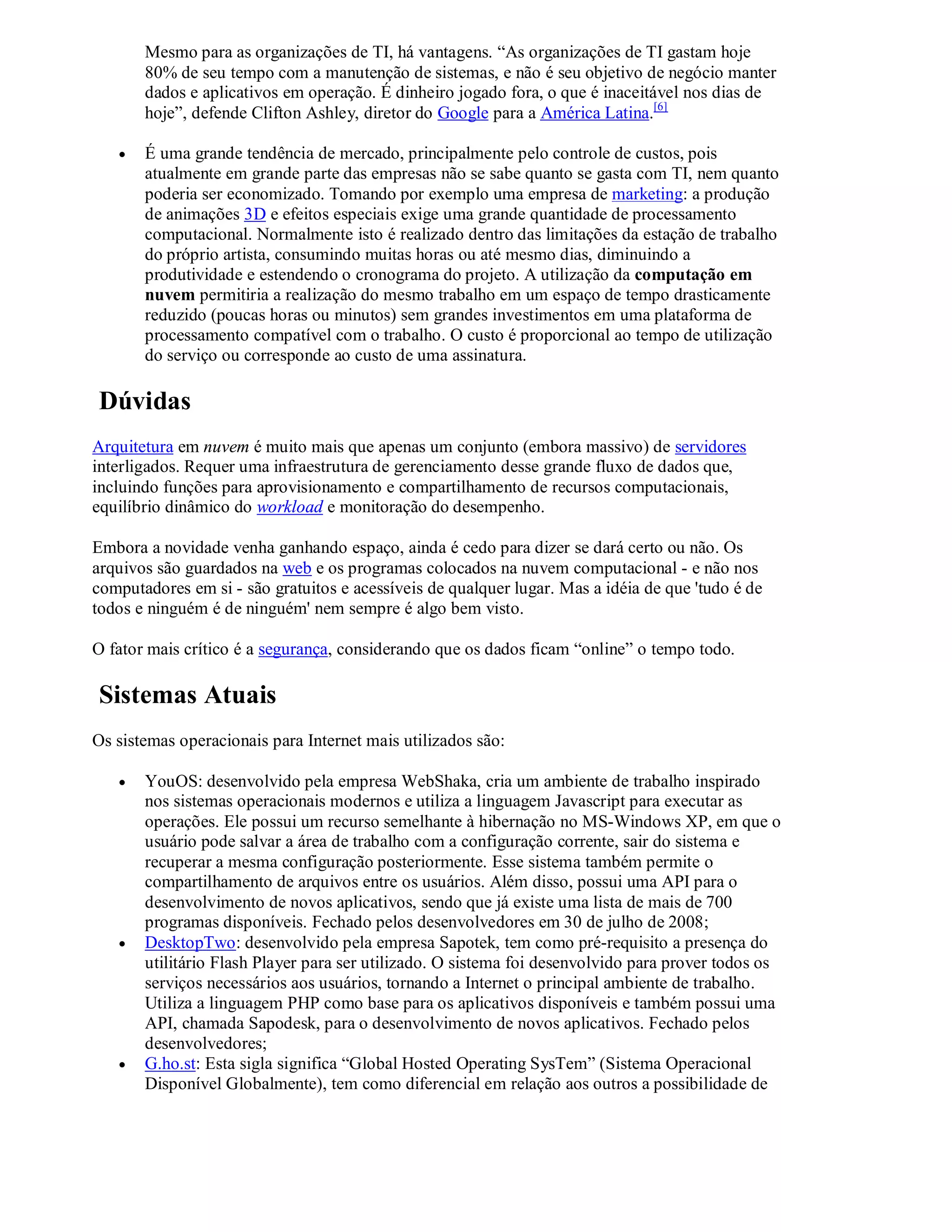 Mesmo para as organizações de TI, há vantagens. “As organizações de TI gastam hoje
       80% de seu tempo com a manutenção de sistemas, e não é seu objetivo de negócio manter
       dados e aplicativos em operação. É dinheiro jogado fora, o que é inaceitável nos dias de
       hoje”, defende Clifton Ashley, diretor do Google para a América Latina.[6]

      É uma grande tendência de mercado, principalmente pelo controle de custos, pois
       atualmente em grande parte das empresas não se sabe quanto se gasta com TI, nem quanto
       poderia ser economizado. Tomando por exemplo uma empresa de marketing: a produção
       de animações 3D e efeitos especiais exige uma grande quantidade de processamento
       computacional. Normalmente isto é realizado dentro das limitações da estação de trabalho
       do próprio artista, consumindo muitas horas ou até mesmo dias, diminuindo a
       produtividade e estendendo o cronograma do projeto. A utilização da computação em
       nuvem permitiria a realização do mesmo trabalho em um espaço de tempo drasticamente
       reduzido (poucas horas ou minutos) sem grandes investimentos em uma plataforma de
       processamento compatível com o trabalho. O custo é proporcional ao tempo de utilização
       do serviço ou corresponde ao custo de uma assinatura.

Dúvidas
Arquitetura em nuvem é muito mais que apenas um conjunto (embora massivo) de servidores
interligados. Requer uma infraestrutura de gerenciamento desse grande fluxo de dados que,
incluindo funções para aprovisionamento e compartilhamento de recursos computacionais,
equilíbrio dinâmico do workload e monitoração do desempenho.

Embora a novidade venha ganhando espaço, ainda é cedo para dizer se dará certo ou não. Os
arquivos são guardados na web e os programas colocados na nuvem computacional - e não nos
computadores em si - são gratuitos e acessíveis de qualquer lugar. Mas a idéia de que 'tudo é de
todos e ninguém é de ninguém' nem sempre é algo bem visto.

O fator mais crítico é a segurança, considerando que os dados ficam “online” o tempo todo.

Sistemas Atuais
Os sistemas operacionais para Internet mais utilizados são:

      YouOS: desenvolvido pela empresa WebShaka, cria um ambiente de trabalho inspirado
       nos sistemas operacionais modernos e utiliza a linguagem Javascript para executar as
       operações. Ele possui um recurso semelhante à hibernação no MS-Windows XP, em que o
       usuário pode salvar a área de trabalho com a configuração corrente, sair do sistema e
       recuperar a mesma configuração posteriormente. Esse sistema também permite o
       compartilhamento de arquivos entre os usuários. Além disso, possui uma API para o
       desenvolvimento de novos aplicativos, sendo que já existe uma lista de mais de 700
       programas disponíveis. Fechado pelos desenvolvedores em 30 de julho de 2008;
      DesktopTwo: desenvolvido pela empresa Sapotek, tem como pré-requisito a presença do
       utilitário Flash Player para ser utilizado. O sistema foi desenvolvido para prover todos os
       serviços necessários aos usuários, tornando a Internet o principal ambiente de trabalho.
       Utiliza a linguagem PHP como base para os aplicativos disponíveis e também possui uma
       API, chamada Sapodesk, para o desenvolvimento de novos aplicativos. Fechado pelos
       desenvolvedores;
      G.ho.st: Esta sigla significa “Global Hosted Operating SysTem” (Sistema Operacional
       Disponível Globalmente), tem como diferencial em relação aos outros a possibilidade de
 