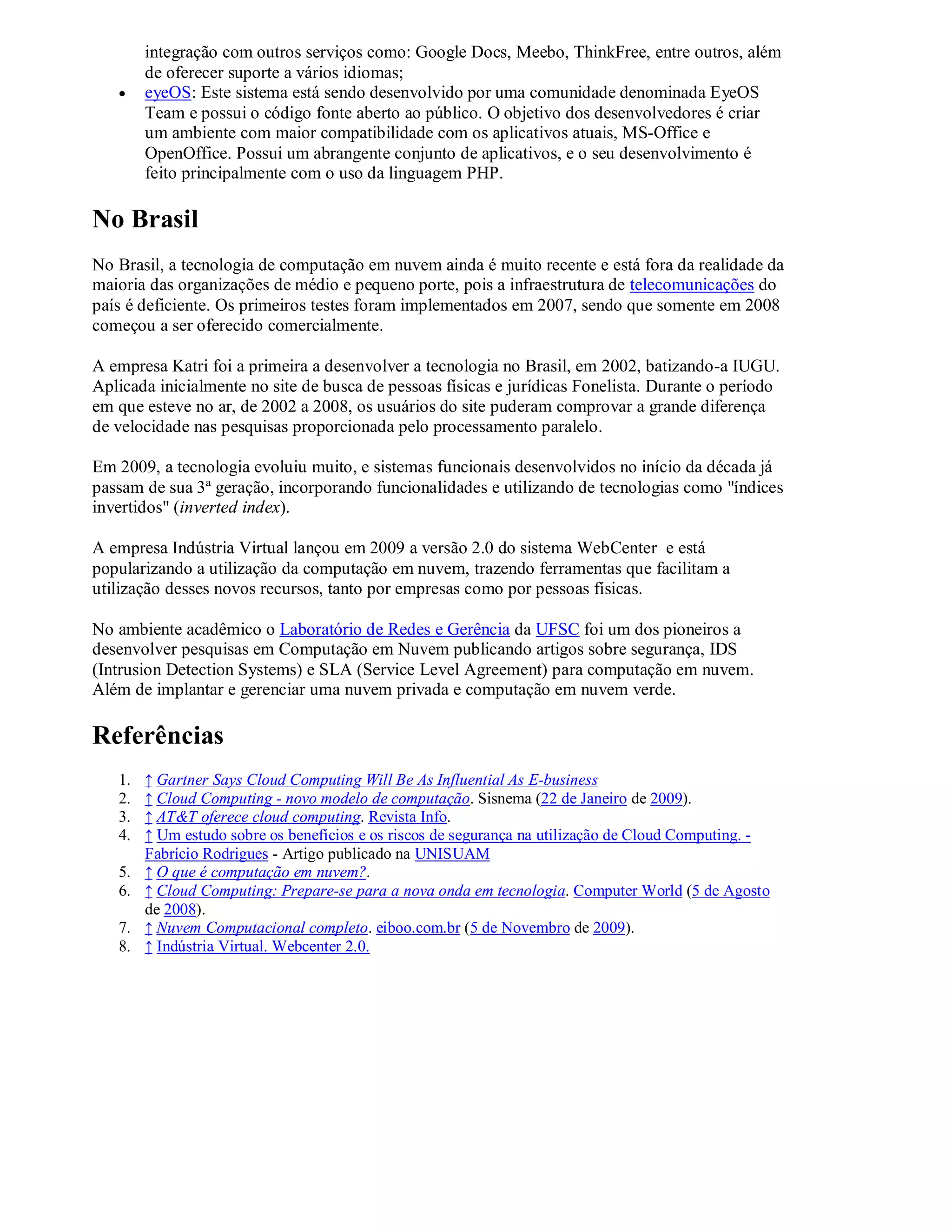 integração com outros serviços como: Google Docs, Meebo, ThinkFree, entre outros, além
        de oferecer suporte a vários idiomas;
       eyeOS: Este sistema está sendo desenvolvido por uma comunidade denominada EyeOS
        Team e possui o código fonte aberto ao público. O objetivo dos desenvolvedores é criar
        um ambiente com maior compatibilidade com os aplicativos atuais, MS-Office e
        OpenOffice. Possui um abrangente conjunto de aplicativos, e o seu desenvolvimento é
        feito principalmente com o uso da linguagem PHP.

No Brasil
No Brasil, a tecnologia de computação em nuvem ainda é muito recente e está fora da realidade da
maioria das organizações de médio e pequeno porte, pois a infraestrutura de telecomunicações do
país é deficiente. Os primeiros testes foram implementados em 2007, sendo que somente em 2008
começou a ser oferecido comercialmente.

A empresa Katri foi a primeira a desenvolver a tecnologia no Brasil, em 2002, batizando-a IUGU.
Aplicada inicialmente no site de busca de pessoas físicas e jurídicas Fonelista. Durante o período
em que esteve no ar, de 2002 a 2008, os usuários do site puderam comprovar a grande diferença
de velocidade nas pesquisas proporcionada pelo processamento paralelo.

Em 2009, a tecnologia evoluiu muito, e sistemas funcionais desenvolvidos no início da década já
passam de sua 3ª geração, incorporando funcionalidades e utilizando de tecnologias como "índices
invertidos" (inverted index).

A empresa Indústria Virtual lançou em 2009 a versão 2.0 do sistema WebCenter e está
popularizando a utilização da computação em nuvem, trazendo ferramentas que facilitam a
utilização desses novos recursos, tanto por empresas como por pessoas físicas.

No ambiente acadêmico o Laboratório de Redes e Gerência da UFSC foi um dos pioneiros a
desenvolver pesquisas em Computação em Nuvem publicando artigos sobre segurança, IDS
(Intrusion Detection Systems) e SLA (Service Level Agreement) para computação em nuvem.
Além de implantar e gerenciar uma nuvem privada e computação em nuvem verde.

Referências
   1.   ↑ Gartner Says Cloud Computing Will Be As Influential As E-business
   2.   ↑ Cloud Computing - novo modelo de computação. Sisnema (22 de Janeiro de 2009).
   3.   ↑ AT&T oferece cloud computing. Revista Info.
   4.   ↑ Um estudo sobre os benefícios e os riscos de segurança na utilização de Cloud Computing. -
        Fabrício Rodrigues - Artigo publicado na UNISUAM
   5.   ↑ O que é computação em nuvem?.
   6.   ↑ Cloud Computing: Prepare-se para a nova onda em tecnologia. Computer World (5 de Agosto
        de 2008).
   7.   ↑ Nuvem Computacional completo. eiboo.com.br (5 de Novembro de 2009).
   8.   ↑ Indústria Virtual. Webcenter 2.0.
 