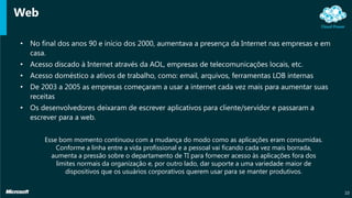 Web
• No final dos anos 90 e início dos 2000, aumentava a presença da Internet nas empresas e em
casa.
• Acesso discado à Internet através da AOL, empresas de telecomunicações locais, etc.
• Acesso doméstico a ativos de trabalho, como: email, arquivos, ferramentas LOB internas
• De 2003 a 2005 as empresas começaram a usar a internet cada vez mais para aumentar suas
receitas
• Os desenvolvedores deixaram de escrever aplicativos para cliente/servidor e passaram a
escrever para a web.
10
Esse bom momento continuou com a mudança do modo como as aplicações eram consumidas.
Conforme a linha entre a vida profissional e a pessoal vai ficando cada vez mais borrada,
aumenta a pressão sobre o departamento de TI para fornecer acesso às aplicações fora dos
limites normais da organização e, por outro lado, dar suporte a uma variedade maior de
dispositivos que os usuários corporativos querem usar para se manter produtivos.
 