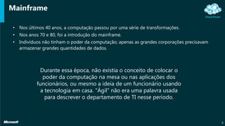 Mainframe
• Nos últimos 40 anos, a computação passou por uma série de transformações.
• Nos anos 70 e 80, foi a introdução do mainframe.
• Indivíduos não tinham o poder da computação; apenas as grandes corporações precisavam
armazenar grandes quantidades de dados.
6
Durante essa época, não existia o conceito de colocar o
poder da computação na mesa ou nas aplicações dos
funcionários, ou mesmo a ideia de um funcionário usando
a tecnologia em casa. "Ágil" não era uma palavra usada
para descrever o departamento de TI nesse período.
 