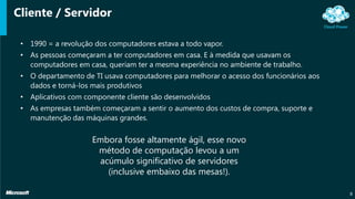 Cliente / Servidor
• 1990 = a revolução dos computadores estava a todo vapor.
• As pessoas começaram a ter computadores em casa. E à medida que usavam os
computadores em casa, queriam ter a mesma experiência no ambiente de trabalho.
• O departamento de TI usava computadores para melhorar o acesso dos funcionários aos
dados e torná-los mais produtivos
• Aplicativos com componente cliente são desenvolvidos
• As empresas também começaram a sentir o aumento dos custos de compra, suporte e
manutenção das máquinas grandes.
8
Embora fosse altamente ágil, esse novo
método de computação levou a um
acúmulo significativo de servidores
(inclusive embaixo das mesas!).
 