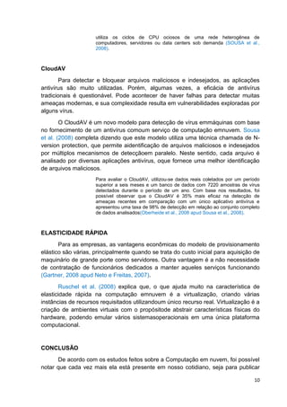 utiliza os ciclos de CPU ociosos de uma rede heterogênea de
computadores, servidores ou data centers sob demanda (SOUSA et al.,
2008).

CloudAV
Para detectar e bloquear arquivos maliciosos e indesejados, as aplicações
antivírus são muito utilizadas. Porém, algumas vezes, a eficácia de antivírus
tradicionais é questionável. Pode acontecer de haver falhas para detectar muitas
ameaças modernas, e sua complexidade resulta em vulnerabilidades exploradas por
alguns vírus.
O CloudAV é um novo modelo para detecção de vírus emmáquinas com base
no fornecimento de um antivírus comoum serviço de computação emnuvem. Sousa
et al. (2008) completa dizendo que este modelo utiliza uma técnica chamada de Nversion protection, que permite aidentificação de arquivos maliciosos e indesejados
por múltiplos mecanismos de detecçãoem paralelo. Neste sentido, cada arquivo é
analisado por diversas aplicações antivírus, oque fornece uma melhor identificação
de arquivos maliciosos.
Para avaliar o CloudAV, utilizou-se dados reais coletados por um período
superior a seis meses e um banco de dados com 7220 amostras de vírus
detectados durante o período de um ano. Com base nos resultados, foi
possível observar que o CloudAV é 35% mais eficaz na detecção de
ameaças recentes em comparação com um único aplicativo antivírus e
apresentou uma taxa de 98% de detecção em relação ao conjunto completo
de dados analisados(Oberheide et al., 2008 apud Sousa et al., 2008).

ELASTICIDADE RÁPIDA
Para as empresas, as vantagens econômicas do modelo de provisionamento
elástico são várias, principalmente quando se trata do custo inicial para aquisição de
maquinário de grande porte como servidores. Outra vantagem é a não necessidade
de contratação de funcionários dedicados a manter aqueles serviços funcionando
(Gartner, 2008 apud Neto e Freitas, 2007).
Ruschel et al. (2008) explica que, o que ajuda muito na característica de
elasticidade rápida na computação emnuvem é a virtualização, criando várias
instâncias de recursos requisitados utilizandoum único recurso real. Virtualização é a
criação de ambientes virtuais com o propósitode abstrair características físicas do
hardware, podendo emular vários sistemasoperacionais em uma única plataforma
computacional.

CONCLUSÃO
De acordo com os estudos feitos sobre a Computação em nuvem, foi possível
notar que cada vez mais ela está presente em nosso cotidiano, seja para publicar
10

 