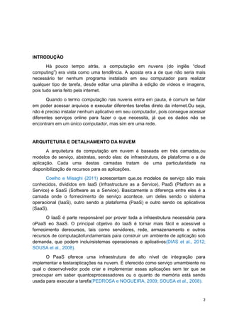INTRODUÇÃO
Há pouco tempo atrás, a computação em nuvens (do inglês ―cloud
computing‖) era vista como uma tendência. A aposta era a de que não seria mais
necessário ter nenhum programa instalado em seu computador para realizar
qualquer tipo de tarefa, desde editar uma planilha à edição de vídeos e imagens,
pois tudo seria feito pela internet.
Quando o termo computação nas nuvens entra em pauta, é comum se falar
em poder acessar arquivos e executar diferentes tarefas direto da internet.Ou seja,
não é preciso instalar nenhum aplicativo em seu computador, pois consegue acessar
diferentes serviços online para fazer o que necessita, já que os dados não se
encontram em um único computador, mas sim em uma rede.

ARQUITETURA E DETALHAMENTO DA NUVEM
A arquitetura de computação em nuvem é baseada em três camadas,ou
modelos de serviço, abstratas, sendo elas: de infraestrutura, de plataforma e a de
aplicação. Cada uma destas camadas tratam de uma particularidade na
disponibilização de recursos para as aplicações.
Coelho e Misaghi (2011) acrescentam que,os modelos de serviço são mais
conhecidos, divididos em IaaS (Infrastructure as a Service), PaaS (Platform as a
Service) e SaaS (Software as a Service). Basicamente a diferença entre eles é a
camada onde o fornecimento de serviço acontece, um deles sendo o sistema
operacional (IaaS), outro sendo a plataforma (PaaS) e outro sendo os aplicativos
(SaaS).
O IaaS é parte responsável por prover toda a infraestrutura necessária para
oPaaS eo SaaS. O principal objetivo do IaaS é tornar mais fácil e acessível o
fornecimento derecursos, tais como servidores, rede, armazenamento e outros
recursos de computaçãofundamentais para construir um ambiente de aplicação sob
demanda, que podem incluirsistemas operacionais e aplicativos(DIAS et al., 2012;
SOUSA et al., 2008).
O PaaS oferece uma infraestrutura de alto nível de integração para
implementar e testaraplicações na nuvem. É oferecido como serviço umambiente no
qual o desenvolvedor pode criar e implementar essas aplicações sem ter que se
preocupar em saber quantosprocessadores ou o quanto de memória está sendo
usada para executar a tarefa(PEDROSA e NOGUEIRA, 2009; SOUSA et al., 2008).

2

 