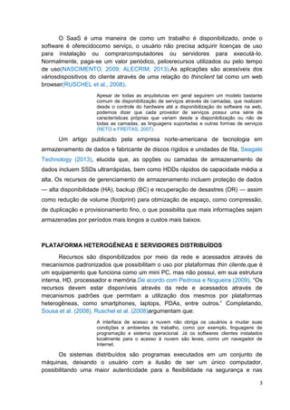 O SaaS é uma maneira de como um trabalho é disponibilizado, onde o
software é oferecidocomo serviço, o usuário não precisa adquirir licenças de uso
para instalação ou comprarcomputadores ou servidores para executá-lo.
Normalmente, paga-se um valor periódico, pelosrecursos utilizados ou pelo tempo
de uso(NASCIMENTO, 2009; ALECRIM, 2013).As aplicações são acessíveis dos
váriosdispositivos do cliente através de uma relação do thinclient tal como um web
browser(RUSCHEL et al., 2008).
Apesar de todas as arquiteturas em geral seguirem um modelo bastante
comum de disponibilização de serviços através de camadas, que realizam
desde o controle do hardware até a disponibilização do software na web,
podemos dizer que cada provedor de serviços possui uma série de
características próprias que variam desde a disponibilização ou não de
todas as camadas, as linguagens suportadas e outras formas de serviços
(NETO e FREITAS, 2007).

Um artigo publicado pela empresa norte-americana de tecnologia em
armazenamento de dados e fabricante de discos rígidos e unidades de fita, Seagate
Technology (2013), elucida que, as opções ou camadas de armazenamento de
dados incluem SSDs ultrarrápidas, bem como HDDs rápidos de capacidade média a
alta. Os recursos de gerenciamento de armazenamento incluem proteção de dados
— alta disponibilidade (HA), backup (BC) e recuperação de desastres (DR) — assim
como redução de volume (footprint) para otimização de espaço, como compressão,
de duplicação e provisionamento fino, o que possibilita que mais informações sejam
armazenadas por períodos mais longos a custos mais baixos.

PLATAFORMA HETEROGÊNEAS E SERVIDORES DISTRIBUÍDOS
Recursos são disponibilizados por meio da rede e acessados através de
mecanismos padronizados que possibilitam o uso por plataformas thin cliente,que é
um equipamento que funciona como um mini PC, mas não possui, em sua estrutura
interna, HD, processador e memória.De acordo com Pedrosa e Nogueira (2009), ―Os
recursos devem estar disponíveis através da rede e acessados através de
mecanismos padrões que permitam a utilização dos mesmos por plataformas
heterogêneas, como smartphones, laptops, PDAs, entre outros.‖ Completando,
Sousa et al. (2008), Ruschel et al. (2008)argumentam que:
A interface de acesso a nuvem não obriga os usuários a mudar suas
condições e ambientes de trabalho, como por exemplo, linguagens de
programação e sistema operacional. Já os softwares clientes instalados
localmente para o acesso à nuvem são leves, como um navegador de
Internet.

Os sistemas distribuídos são programas executados em um conjunto de
máquinas, deixando o usuário com a ilusão de ser um único computador,
possibilitando uma maior autenticidade para a flexibilidade na segurança e nas
3

 