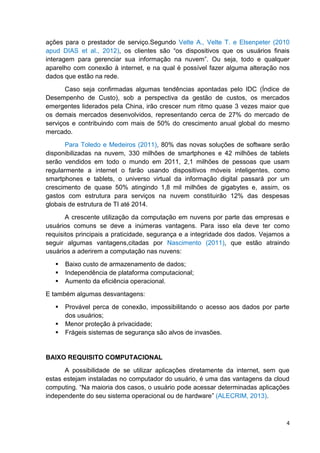 ações para o prestador de serviço.Segundo Velte A., Velte T. e Elsenpeter (2010
apud DIAS et al., 2012), os clientes são ―os dispositivos que os usuários finais
interagem para gerenciar sua informação na nuvem‖. Ou seja, todo e qualquer
aparelho com conexão à internet, e na qual é possível fazer alguma alteração nos
dados que estão na rede.
Caso seja confirmadas algumas tendências apontadas pelo IDC (Índice de
Desempenho de Custo), sob a perspectiva da gestão de custos, os mercados
emergentes liderados pela China, irão crescer num ritmo quase 3 vezes maior que
os demais mercados desenvolvidos, representando cerca de 27% do mercado de
serviços e contribuindo com mais de 50% do crescimento anual global do mesmo
mercado.
Para Toledo e Medeiros (2011), 80% das novas soluções de software serão
disponibilizadas na nuvem, 330 milhões de smartphones e 42 milhões de tablets
serão vendidos em todo o mundo em 2011, 2,1 milhões de pessoas que usam
regularmente a internet o farão usando dispositivos móveis inteligentes, como
smartphones e tablets, o universo virtual da informação digital passará por um
crescimento de quase 50% atingindo 1,8 mil milhões de gigabytes e, assim, os
gastos com estrutura para serviços na nuvem constituirão 12% das despesas
globais de estrutura de TI até 2014.
A crescente utilização da computação em nuvens por parte das empresas e
usuários comuns se deve a inúmeras vantagens. Para isso ela deve ter como
requisitos principais a praticidade, segurança e a integridade dos dados. Vejamos a
seguir algumas vantagens,citadas por Nascimento (2011), que estão atraindo
usuários a aderirem a computação nas nuvens:




Baixo custo de armazenamento de dados;
Independência de plataforma computacional;
Aumento da eficiência operacional.

E também algumas desvantagens:




Provável perca de conexão, impossibilitando o acesso aos dados por parte
dos usuários;
Menor proteção à privacidade;
Frágeis sistemas de segurança são alvos de invasões.

BAIXO REQUISITO COMPUTACIONAL
A possibilidade de se utilizar aplicações diretamente da internet, sem que
estas estejam instaladas no computador do usuário, é uma das vantagens da cloud
computing. ―Na maioria dos casos, o usuário pode acessar determinadas aplicações
independente do seu sistema operacional ou de hardware‖ (ALECRIM, 2013).

4

 