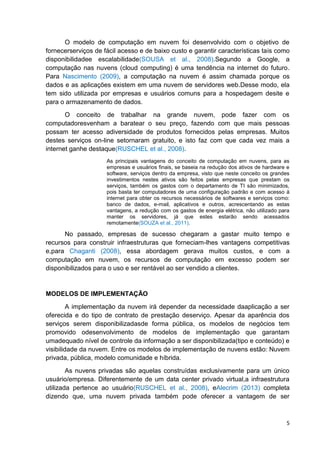 O modelo de computação em nuvem foi desenvolvido com o objetivo de
fornecerserviços de fácil acesso e de baixo custo e garantir características tais como
disponibilidadee escalabilidade(SOUSA et al., 2008).Segundo a Google, a
computação nas nuvens (cloud computing) é uma tendência na internet do futuro.
Para Nascimento (2009), a computação na nuvem é assim chamada porque os
dados e as aplicações existem em uma nuvem de servidores web.Desse modo, ela
tem sido utilizada por empresas e usuários comuns para a hospedagem desite e
para o armazenamento de dados.
O conceito de trabalhar na grande nuvem, pode fazer com os
computadoresvenham a baratear o seu preço, fazendo com que mais pessoas
possam ter acesso adiversidade de produtos fornecidos pelas empresas. Muitos
destes serviços on-line setornaram gratuito, e isto faz com que cada vez mais a
internet ganhe destaque(RUSCHEL et al., 2008).
As principais vantagens do conceito de computação em nuvens, para as
empresas e usuários finais, se baseia na redução dos ativos de hardware e
software, serviços dentro da empresa, visto que neste conceito os grandes
investimentos nestes ativos são feitos pelas empresas que prestam os
serviços, também os gastos com o departamento de TI são minimizados,
pois basta ter computadores de uma configuração padrão e com acesso à
internet para obter os recursos necessários de softwares e serviços como:
banco de dados, e-mail, aplicativos e outros, acrescentando as estas
vantagens, a redução com os gastos de energia elétrica, não utilizado para
manter os servidores, já que estes estarão sendo acessados
remotamente(SOUZA et al., 2011).

No passado, empresas de sucesso chegaram a gastar muito tempo e
recursos para construir infraestruturas que forneciam-lhes vantagens competitivas
e,para Chaganti (2008), essa abordagem gerava muitos custos, e com a
computação em nuvem, os recursos de computação em excesso podem ser
disponibilizados para o uso e ser rentável ao ser vendido a clientes.

MODELOS DE IMPLEMENTAÇÃO
A implementação da nuvem irá depender da necessidade daaplicação a ser
oferecida e do tipo de contrato de prestação deserviço. Apesar da aparência dos
serviços serem disponibilizadasde forma pública, os modelos de negócios tem
promovido odesenvolvimento de modelos de implementação que garantam
umadequado nível de controle da informação a ser disponibilizada(tipo e conteúdo) e
visibilidade da nuvem. Entre os modelos de implementação de nuvens estão: Nuvem
privada, pública, modelo comunidade e híbrida.
As nuvens privadas são aquelas construídas exclusivamente para um único
usuário/empresa. Diferentemente de um data center privado virtual,a infraestrutura
utilizada pertence ao usuário(RUSCHEL et al., 2008), eAlecrim (2013) completa
dizendo que, uma nuvem privada também pode oferecer a vantagem de ser

5

 