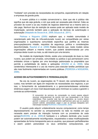 "moldada" com precisão às necessidades da companhia, especialmente em relação
a empresas de grande porte.
A nuvem pública é o modelo convencional e, dizer que ela é pública não
significa que ela seja gratuita, e sim que pode ser acessada pela internet. Cabe ao
provedor de nuvem e ao seu modelo de negócios determinar se a mesma será ou
não paga. Nenhum tipo de restrição de acesso pode ser aplicada neste modelo de
implantação, servindo também para a aplicação de técnicas de autenticação e
autorização (Adaptado de Sousa et al., 2008; Souza et al., 2011).
Pedrosa e Nogueira (2009) explicam que, o modelo comunidade é
caracterizado pelo fato da infra-estruturade nuvem ser compartilhada por várias
organizações e suportauma comunidade específica que partilha as mesmas
preocupaçõescomo missão, requisitos de segurança, política e considerações
deconformidade. Ruschel et al. (2008) finaliza dizendo que, neste modelo várias
organizações utilizam a mesma nuvem, que poderá seradministrada por uma
empresa desta nuvem ou mais, ou até mesmo por uma terceira.
No modelo de implantação híbrido, existe uma composição de duas ou mais
nuvens, que podem ser privadas, comunidade ou pública e que permanecem como
entidades únicas e ligadas por uma tecnologia padronizada ou proprietária que
permite a portabilidade de dados e aplicações (SOUSA et al., 2008). Uma
caraterística interessante é o uso da mesma para executar tarefas periódicas que
são mais facilmente implementadas em nuvens públicas (PEDROSA e NOGUEIRA,
2009).
ACESSO EM AUTOATENDIMENTO E PERSONALIZAÇÃO
Na era da nuvem, as organizações de TI devem não somentecontrolar os
custos, mas também ser ágeis em responder às necessidades dos negócios, e por
isso, o fornecimento de autoatendimento e o gerenciamentodesses ambientes
dinâmicos exigem um novo nível deautomação para minimizar os custos e garantir o
controle ea conformidade.
O consumidor de serviços da computação na nuvem espera adquirir
recursos computacionais de acordo com sua necessidade e de forma
instantânea. Para suportar este tipo de expectativa, as nuvens devem
permitir o acesso em autoatendimento (self-service) para que os usuários
possam solicitar, personalizar, pagar e usar os serviços desejados sem
intervenção humana(PEDROSA e NOGUEIRA, 2009).

O usuário pode adquirir unilateralmente recurso computacional, como tempo
deprocessamento no servidor ou armazenamento na rede na medida em que
necessite esem precisar de interação humana com os provedores de cada
serviço(RUSCHEL et al., 2008).O hardware e o software dentrode uma nuvem
podem ser automaticamente reconfigurados, orquestrados e estas modificaçõessão
apresentadas de forma transparente para os usuários, que possuem perfisdiferentes
e assim podem personalizar os seus ambientes computacionais, por
6

 