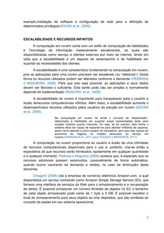 exemplo,instalação de software e configuração de rede para a definição de
determinados privilégios(SOUSA et al., 2008).

ESCALABILIDADE E RECURSOS INFINITOS
A computação em nuvem conta com um estilo de computação de habilidades
e Tecnologia de Informação massivamente escalonáveis, as quais são
disponibilizadas como serviço a clientes externos por meio da internet, tendo em
vista que a escalabilidade é um aspecto de desempenho e de habilidade em
suportar as necessidades dos clientes.
A escalabilidade é uma característica fundamental na computação em nuvem,
pois as aplicações para uma nuvem precisam ser escaláveis (ou ―elásticas‖). Desta
forma os recursos utilizados podem ser alterados conforme a demanda (PEDROSA
e NOGUEIRA, 2009). Para que isso seja possível, as aplicações e seus dados
devem ser flexíveis o suficiente. Esta tarefa pode não ser simples e normalmente
depende da implementação (RUSCHEL et al., 2008).
A escalabilidade de nuvem é importante para transparecer para o usuário a
ilusão derecursos computacionais infinitos. Além disso, a escalabilidade aumenta o
desempenhodos recursos utilizados pelos usuários da solução em nuvem (SOUSA
et al., 2008).
Na computação em nuvem há ainda o conceito de ―elasticidade‖,
relacionado à habilidade em suportar essas necessidades tanto para
escalas maiores quanto menores. Ou seja, se for preciso, esta forma o
sistema deve ser capaz de expandir-se para atender milhares de usuários,
assim como atender a único usuário se necessário, sem que haja ruptura da
economia de negócio no modelo associado ao serviço em
nuvem(JOHNSON et al., 2011 apud TOLEDO e MEDEIROS, 2011).

A computação na nuvem proporciona ao usuário a ilusão de uma infinidade
de recursos computacionais disponíveis para o uso e, portanto, cria-se então a
expectativa de que recursos serão fornecidos rapidamente em qualquer quantidade
e a qualquer momento. Pedrosa e Nogueira (2009) acresce que, é esperado que os
recursos adicionais possam serprovidos, possivelmente de forma automática,
quando ocorre oaumento da demanda e retidos, no caso da diminuição desta
demanda.
Chaganti (2008) cita a empresa de comércio eletrônico Amazon.com, a qual
disponibiliza um serviço conhecido como Amazon Simple Storage Service (S3), que
fornece uma interface de serviços da Web para o armazenamento e a recuperação
de dados. É possível armazenar um número ilimitado de objetos no S3; o tamanho
de cada objeto armazenado pode variar de 1 byte a 5 GB. É possível escolher o
local de armazenamento para seus objetos ao criar depósitos, que são similares ao
conceito de pastas em seu sistema operacional.

7

 