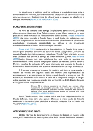No atendimento a múltiplos usuários verifica-se a grandedisparidade entre a
necessidades dos mesmos, tornando essenciala capacidade de personalização dos
recursos da nuvem. Desdeserviços de infraestrutura, a serviços de plataforma e
serviços desoftware(PEDROSA e NOGUEIRA, 2009).

PLATAFORMA COMO SERVIÇO
No nível de software como serviço (ou plataforma como serviço), podemos
citar a empresa pioneira na área, Salesforce.com, a qual é bem conhecida por seus
produtos na área de Gestão de Relacionamento com o Cliente. Toledo e Medeiros
(2011) cita como exemplo o Google Apps, o qual dispõe de plataformas com
recursos quepossibilitam ao desenvolvedor facilidades para construir e para manter
osaplicativos, propiciando escalabilidade de tráfego e do crescimento
nasnecessidades de aumento de armazenagem de dados.
Souza et al. (2011) destaca alguns dos aplicativos do Google Apps, onde o
usuário pode encontrar aplicativos de edição de textos (Google Docs), serviços de
agenda (Google Agenda),mensageiro instantâneo (Google Talk), e também um dos
mais utilizados hoje em dia, o serviço de correio eletrônico (Gmail).Neto e Freitas
(2007)finaliza dizendo que, esta plataforma tem uma série de recursos aos
desenvolvedores, como suporte a linguagens abertas de mercado, como o Java e o
Phyton, modelos de aplicação, APIs para integração aos recursos do Google e
fornecimento de um ambiente com ajustes e balanceamentos de carga automáticos.
A Amazon é uma grande empresa de comércio eletrônico, e para suportar o
volume de vendas em algumas datas ela montou uma superestrutura de
processamento e armazenamento de dados, a qual durante o tempo em que não
havia muito movimento ficava ociosa. A partir daí a companhia começou a ―alugar‖
estes recursos, que resultou na criação dos serviço S3 e o EC2 (Elastic Compute
Cloud) para uso de máquinas virtuais.
Chrome OS é sistema operacional da Google que promete utilizar
maciçamente as aplicações presentes nas nuvens que vão além das
disponíveis gratuitamente, pois serão vendidos aplicativos mais robustos e
variados como jogos exclusivamente através da Chrome Web Store
(PEDROSA e NOGUEIRA, 2009).

Panda Cloud Antivirus, como o nome indica, este é um programa antivírus da
Panda Software, mas com uma grande diferença: a maior parte do trabalho
necessário à ferramenta para pesquisar e eliminar malwares fica por conta das
"nuvens" (ALECRIM, 2013).

GERENCIAMENTO DE DADOS
SGBDs (Serviço de Gerenciamento de Banco de Dados) em nuvem estão
começando a ser utilizados etêm o potencial de atrair clientes de diversos setoresdo
8

 