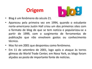 Origem
• Blog é um fenômeno do século 21.
• Apareceu pela primeira vez em 1994, quando o estudante
norte-americano Justin Hall criou um dos primeiros sites com
o formato de blog de que se tem notícia e popularizou-se a
partir de 1999, com o surgimento de ferramentas de
publicação que não envolvem gastos ou conhecimento
técnico.
• Mas foi em 2001 que despontou como fenômeno.
• Em 11 de setembro de 2001, logo após o ataque às torres
gêmeas do World Trade Center, em Nova York, os blogs foram
alçados ao posto de importante fonte de notícias.
 