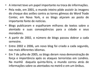 • A internet teve um papel importante na troca de informações.
• Pela rede, em 2001, o mundo inteiro pôde assistir às imagens
do choque dos aviões contra as torres gêmeas do Word Trade
Center, em Nova York, e os blogs alçaram ao posto de
importante fonte de notícias.
• Blogs publicaram e espalharam milhares de textos sobre o
atentado e suas conseqüências para a cidade e seus
moradores.
• A partir de 2002, o número de blogs passou dobrar a cada
semestre.
• Entre 2002 e 2006, um novo blog foi criado a cada segundo,
nos mais diferentes idiomas.
• Em 7 de julho de 2005, os blogs deram nova demonstração de
força e importância após os ataques terroristas em Londres.
Na manhã daquela quinta-feira, o mundo correu atrás de
informações sobre os atentados no metrô e em um ônibus.
 