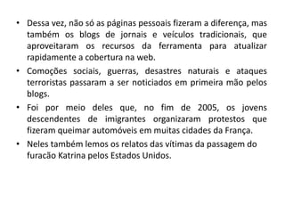 • Dessa vez, não só as páginas pessoais fizeram a diferença, mas
também os blogs de jornais e veículos tradicionais, que
aproveitaram os recursos da ferramenta para atualizar
rapidamente a cobertura na web.
• Comoções sociais, guerras, desastres naturais e ataques
terroristas passaram a ser noticiados em primeira mão pelos
blogs.
• Foi por meio deles que, no fim de 2005, os jovens
descendentes de imigrantes organizaram protestos que
fizeram queimar automóveis em muitas cidades da França.
• Neles também lemos os relatos das vítimas da passagem do
furacão Katrina pelos Estados Unidos.
 