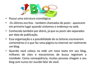 • Possui uma estrutura cronológica;
• Os últimos escritos - também chamados de posts - aparecem
em primeiro lugar quando visitamos o endereço na web.
• Conhecido também por diário, já que os posts são separados
por data de publicação.
• Essa organização e a possibilidade de os leitores escreverem
comentários é o que faz uma página na internet ser realmente
um blog.
• Quando você coloca na rede um novo texto em seu blog,
milhares de sites e mecanismos de busca registram a
novidade. Como conseqüência, muitas pessoas chegam a seu
blog sem nunca ter ouvido falar de você.
 