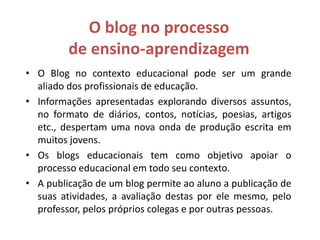 O blog no processo
de ensino-aprendizagem
• O Blog no contexto educacional pode ser um grande
aliado dos profissionais de educação.
• Informações apresentadas explorando diversos assuntos,
no formato de diários, contos, notícias, poesias, artigos
etc., despertam uma nova onda de produção escrita em
muitos jovens.
• Os blogs educacionais tem como objetivo apoiar o
processo educacional em todo seu contexto.
• A publicação de um blog permite ao aluno a publicação de
suas atividades, a avaliação destas por ele mesmo, pelo
professor, pelos próprios colegas e por outras pessoas.
 