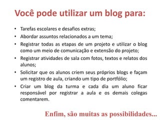 Você pode utilizar um blog para:
• Tarefas escolares e desafios extras;
• Abordar assuntos relacionados a um tema;
• Registrar todas as etapas de um projeto e utilizar o blog
como um meio de comunicação e extensão do projeto;
• Registrar atividades de sala com fotos, textos e relatos dos
alunos;
• Solicitar que os alunos criem seus próprios blogs e façam
um registro de aula, criando um tipo de portfólio;
• Criar um blog da turma e cada dia um aluno ficar
responsável por registrar a aula e os demais colegas
comentarem.
Enfim, são muitas as possibilidades...
 