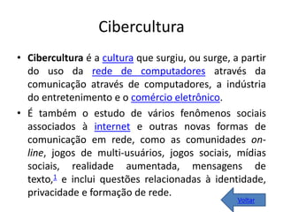 Cibercultura
• Cibercultura é a cultura que surgiu, ou surge, a partir
do uso da rede de computadores através da
comunicação através de computadores, a indústria
do entretenimento e o comércio eletrônico.
• É também o estudo de vários fenômenos sociais
associados à internet e outras novas formas de
comunicação em rede, como as comunidades on-
line, jogos de multi-usuários, jogos sociais, mídias
sociais, realidade aumentada, mensagens de
texto,1 e inclui questões relacionadas à identidade,
privacidade e formação de rede.
Voltar
 