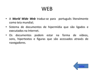 WEB
• A World Wide Web traduz-se para português literalmente
como teia mundial;
• Sistema de documentos de hipermídia que são ligados e
executados na Internet.
• Os documentos podem estar na forma de vídeos,
sons, hipertextos e figuras que são acessados através de
navegadores.
Voltar
 