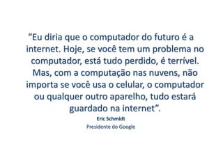 “Eu diria que o computador do futuro é a
internet. Hoje, se você tem um problema no
computador, está tudo perdido, é terrível.
Mas, com a computação nas nuvens, não
importa se você usa o celular, o computador
ou qualquer outro aparelho, tudo estará
guardado na internet”.
Eric Schmidt
Presidente do Google
 
