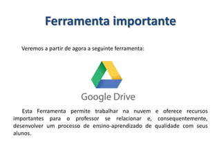Ferramenta importante
Veremos a partir de agora a seguinte ferramenta:
Esta Ferramenta permite trabalhar na nuvem e oferece recursos
importantes para o professor se relacionar e, consequentemente,
desenvolver um processo de ensino-aprendizado de qualidade com seus
alunos.
 