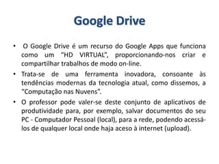 Google Drive
• O Google Drive é um recurso do Google Apps que funciona
como um “HD VIRTUAL”, proporcionando-nos criar e
compartilhar trabalhos de modo on-line.
• Trata-se de uma ferramenta inovadora, consoante às
tendências modernas da tecnologia atual, como dissemos, a
“Computação nas Nuvens”.
• O professor pode valer-se deste conjunto de aplicativos de
produtividade para, por exemplo, salvar documentos do seu
PC - Computador Pessoal (local), para a rede, podendo acessá-
los de qualquer local onde haja aceso à internet (upload).
 