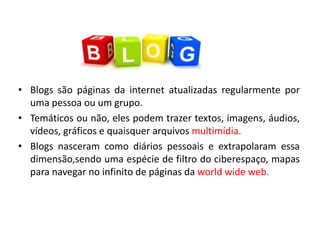 • Blogs são páginas da internet atualizadas regularmente por
uma pessoa ou um grupo.
• Temáticos ou não, eles podem trazer textos, imagens, áudios,
vídeos, gráficos e quaisquer arquivos multimídia.
• Blogs nasceram como diários pessoais e extrapolaram essa
dimensão,sendo uma espécie de filtro do ciberespaço, mapas
para navegar no infinito de páginas da world wide web.
 