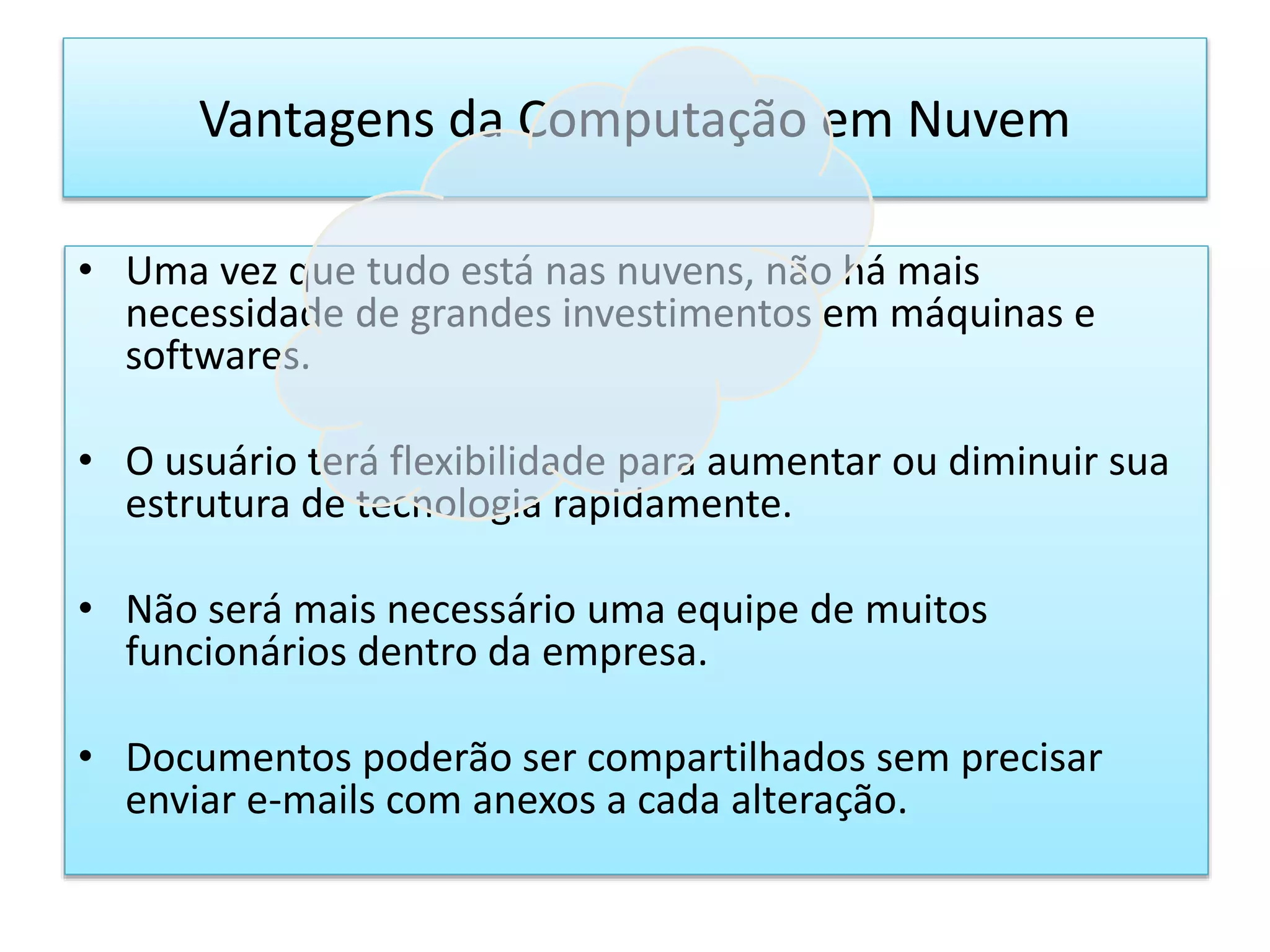 • Uma vez que tudo está nas nuvens, não há mais
necessidade de grandes investimentos em máquinas e
softwares.
• O usuário terá flexibilidade para aumentar ou diminuir sua
estrutura de tecnologia rapidamente.
• Não será mais necessário uma equipe de muitos
funcionários dentro da empresa.
• Documentos poderão ser compartilhados sem precisar
enviar e-mails com anexos a cada alteração.
Vantagens da Computação em Nuvem
 