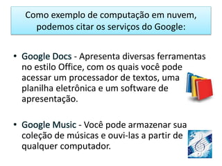 Como exemplo de computação em nuvem,
podemos citar os serviços do Google:
• Google Docs - Apresenta diversas ferramentas
no estilo Office, com os quais você pode
acessar um processador de textos, uma
planilha eletrônica e um software de
apresentação.
• Google Music - Você pode armazenar sua
coleção de músicas e ouvi-las a partir de
qualquer computador.
 