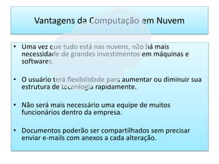 • Uma vez que tudo está nas nuvens, não há mais
necessidade de grandes investimentos em máquinas e
softwares.
• O usuário terá flexibilidade para aumentar ou diminuir sua
estrutura de tecnologia rapidamente.
• Não será mais necessário uma equipe de muitos
funcionários dentro da empresa.
• Documentos poderão ser compartilhados sem precisar
enviar e-mails com anexos a cada alteração.
Vantagens da Computação em Nuvem
 