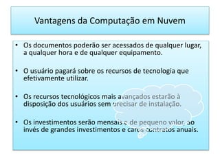 Vantagens da Computação em Nuvem
• Os documentos poderão ser acessados de qualquer lugar,
a qualquer hora e de qualquer equipamento.
• O usuário pagará sobre os recursos de tecnologia que
efetivamente utilizar.
• Os recursos tecnológicos mais avançados estarão à
disposição dos usuários sem precisar de instalação.
• Os investimentos serão mensais e de pequeno valor, ao
invés de grandes investimentos e caros contratos anuais.
 