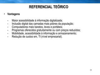REFERENCIAL TEÓRICO Vantagens - Maior acessibilidade à informação digitalizada;  - Inclusão digital das camadas mais pobres da população; - Computadores mais baratos, leves e portáteis; - Programas oferecidos gratuitamente ou com preços reduzidos; - Mobilidade, acessibilidade à informação e armazenamento; - Redução de custos em, TI (nível empresarial). 