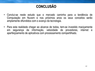 CONCLUSÃO Conclui-se neste estudo que o mercado caminha para a tendência de Computação em Nuvem e nos próximos anos os seus conceitos serão amplamente difundidos com o avanço da tecnologia.  Para esta realidade chegar ao alcance de todos, tem-se investido maciçamente em segurança da informação, velocidade de provedores, internet e aperfeiçoamento de aplicativos com processamento compartilhado.  