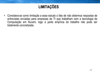 LIMITAÇÕES Considera-se como limitação a esse estudo o fato de não obtermos respostas de entrevistas enviadas para empresas de TI que trabalham com a tecnologia de Computação em Nuvem, logo a parte empírica do trabalho não pode ser totalmente concretizada. 