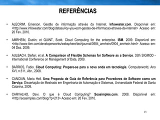 REFERÊNCIAS ALECRIM, Emerson. Gestão de informação através da Internet.  Infowester.com . Disponível em: <http://www.infowester.com/blog/datasul-by-you-ecm-gestao-de-informacao-atraves-da-internet> Acesso em: 20 Fev. 2010.  AMRHEIN, Dustin; et QUINT, Scott. Cloud Computing for the enterprise.  IBM . 2009. Disponível em: <http://www.ibm.com/developerworks/websphere/techjournal/0904_amrhein/0904_amrhein.html> Acesso em: 04 Dez. 2009. AULBACH, Stefan; et al.  A Comparison of Flexible Schemas for Software as a Service . 35th SIGMOD - International Conference on Management of Data, 2009. BARROS, Fabio.  Cloud Computing: Prepare-se para a nova onda em tecnologia . Computerworld, Ano XVI, n.511, Abr., 2008. CANCIAN, Maria Heil.  Uma Proposta de Guia de Referência para Provedores de Software como um Serviço . Dissertação de Mestrado em Engenharia de Automação e Sistemas, Universidade Federal de Santa Catarina, 2009. CARVALHO, Davi. O que é Cloud Computing?  Soasimples.com . 2008. Disponível em: <http://soasimples.com/blog/?p=213> Acesso em: 26 Fev. 2010. 